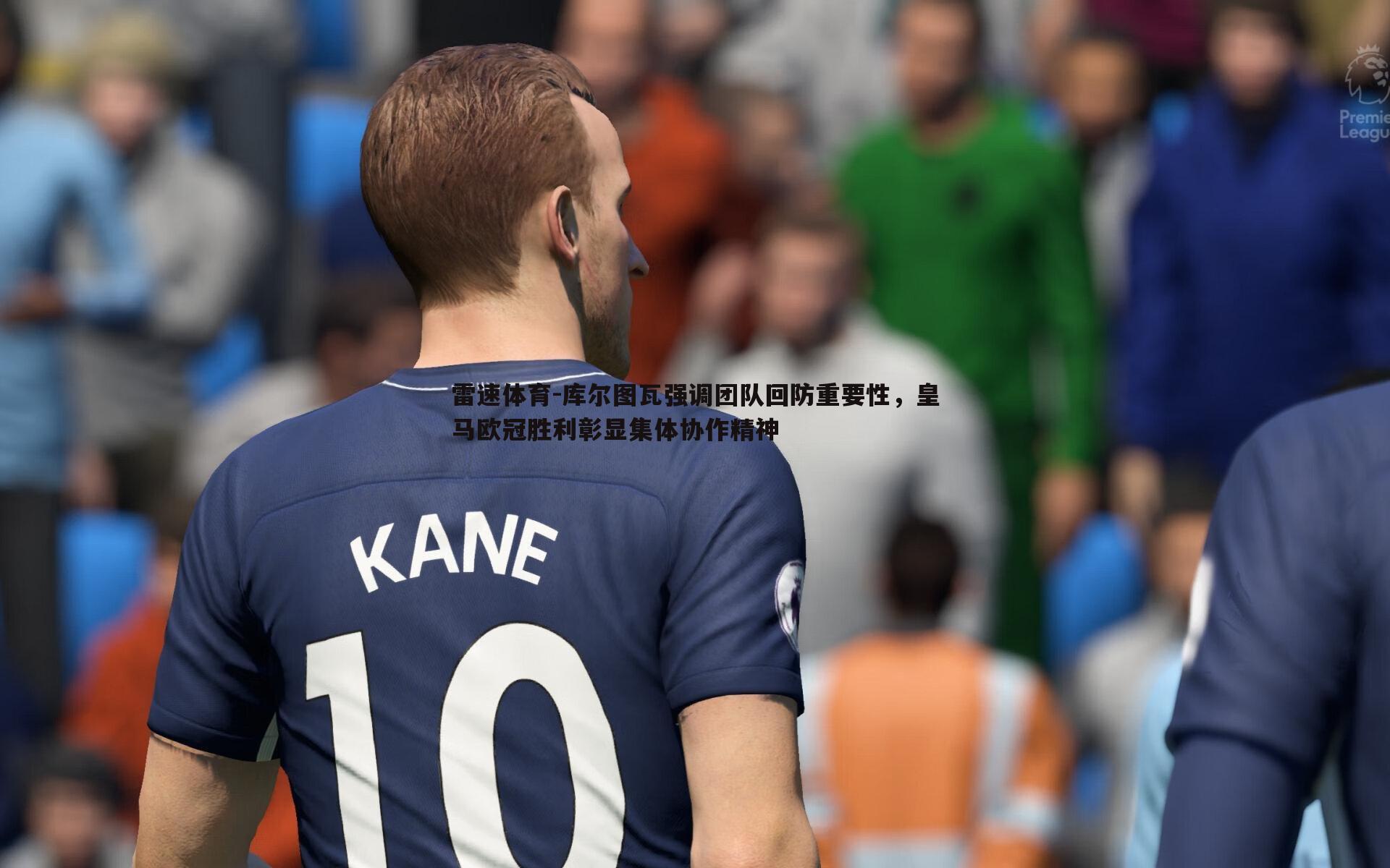 库尔图瓦强调团队回防重要性,皇马欧冠胜利彰显集体协作精神